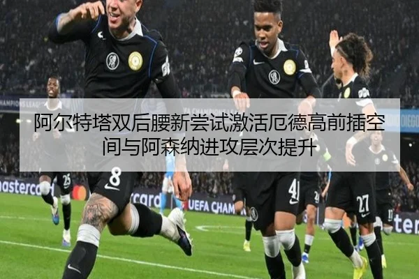 阿尔特塔双后腰新尝试激活厄德高前插空间与阿森纳进攻层次提升