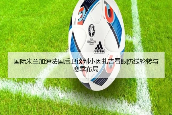 国际米兰加速法国后卫谈判小因扎吉着眼防线轮转与赛季布局
